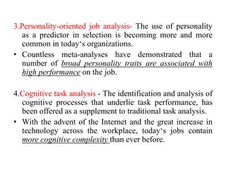 3.Personality-oriented job analysis- The use of personality
as a predictor in selection is becoming more and more
common in today‘s organizations.
• Countless meta-analyses have demonstrated that a
number of broad personality traits are associated with
high performance on the job.
4.Cognitive task analysis - The identification and analysis of
cognitive processes that underlie task performance, has
been offered as a supplement to traditional task analysis.
• With the advent of the Internet and the great increase in
technology across the workplace, today‘s jobs contain
more cognitive complexity than ever before.
 