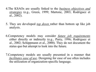 4.The KSAOs are usually linked to the business objectives and
strategies (e.g., Green, 1999; Martone, 2003; Rodriguez et
al., 2002).
5. They are developed top down rather than bottom up like job
analysis.
6.Competency models may consider future job requirements
either directly or indirectly (e.g., Parry, 1996; Rodriguez et
al., 2002; Schippmann et al., 2000). They do not document the
status quo but attempt to look into the future.
7.Competency models are usually presented in a manner that
facilitates ease of use. Designing for ease of use often includes
the utilization of organization-specific language.
 