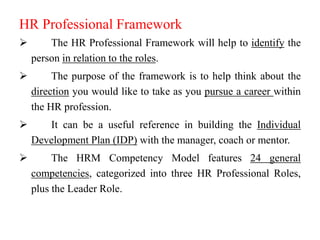 HR Professional Framework


The HR Professional Framework will help to identify the
person in relation to the roles.



The purpose of the framework is to help think about the
direction you would like to take as you pursue a career within
the HR profession.



It can be a useful reference in building the Individual
Development Plan (IDP) with the manager, coach or mentor.



The HRM Competency Model features 24 general
competencies, categorized into three HR Professional Roles,
plus the Leader Role.

 