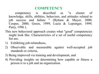 COMPETENCY
competency is described as "a cluster of
knowledge, skills, abilities, behaviors, and attitudes related to
job success and failure " (Byham & Moyer, 2000;
Cooper, 2000; Green, 1999; Lucia & Lepsinger, 1999;
Parry, 1996 ).
This new behavioral approach creates what "good" competencies
might look like. Characteristics of a set of useful competency
list are,
1) Exhibiting job-relatedness,
2) Observable and measurable against well-accepted job
standards or criteria,
3) Being improved via training and development, and
4) Providing insights on determining how capable or fitness a
person is to a job and an organization.

 