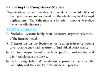 Validating the Competency Models
Organizations should validate the models to avoid risks of
having irrelevant and outdated profile which may lead to legal
implications. The Validation is a long-term process to realize
the actual effectiveness.
Validation approaches
 Statistical -systematically examine content representativeness
of the interim model.
 Criterion validation- focuses on correlation indices between a
given competency and measures of individual performance.
In addition, output benefits such as profits, productivity, and
client satisfaction are tracked.
In fact, using balanced validation approaches enhance the
credibility and the validity of the models in practice.

 
