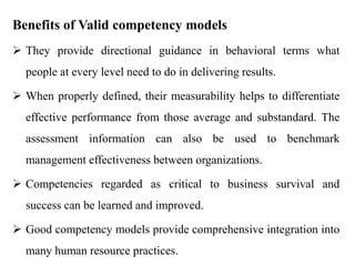 Benefits of Valid competency models
 They provide directional guidance in behavioral terms what
people at every level need to do in delivering results.

 When properly defined, their measurability helps to differentiate
effective performance from those average and substandard. The
assessment information can also be used to benchmark

management effectiveness between organizations.
 Competencies regarded as critical to business survival and
success can be learned and improved.
 Good competency models provide comprehensive integration into
many human resource practices.

 
