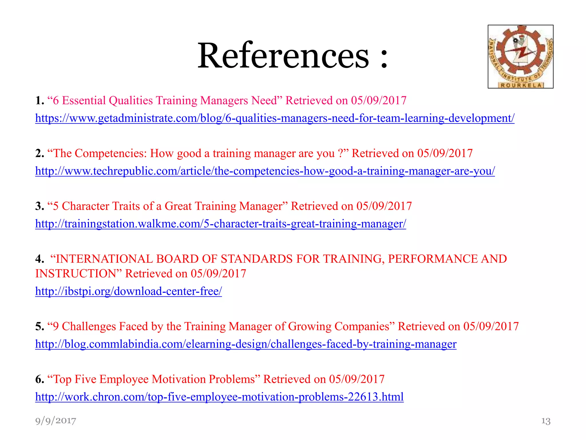 References :
1. “6 Essential Qualities Training Managers Need” Retrieved on 05/09/2017
https://www.getadministrate.com/blog/6-qualities-managers-need-for-team-learning-development/
2. “The Competencies: How good a training manager are you ?” Retrieved on 05/09/2017
http://www.techrepublic.com/article/the-competencies-how-good-a-training-manager-are-you/
3. “5 Character Traits of a Great Training Manager” Retrieved on 05/09/2017
http://trainingstation.walkme.com/5-character-traits-great-training-manager/
4. “INTERNATIONAL BOARD OF STANDARDS FOR TRAINING, PERFORMANCE AND
INSTRUCTION” Retrieved on 05/09/2017
http://ibstpi.org/download-center-free/
5. “9 Challenges Faced by the Training Manager of Growing Companies” Retrieved on 05/09/2017
http://blog.commlabindia.com/elearning-design/challenges-faced-by-training-manager
6. “Top Five Employee Motivation Problems” Retrieved on 05/09/2017
http://work.chron.com/top-five-employee-motivation-problems-22613.html
9/9/2017 13
 