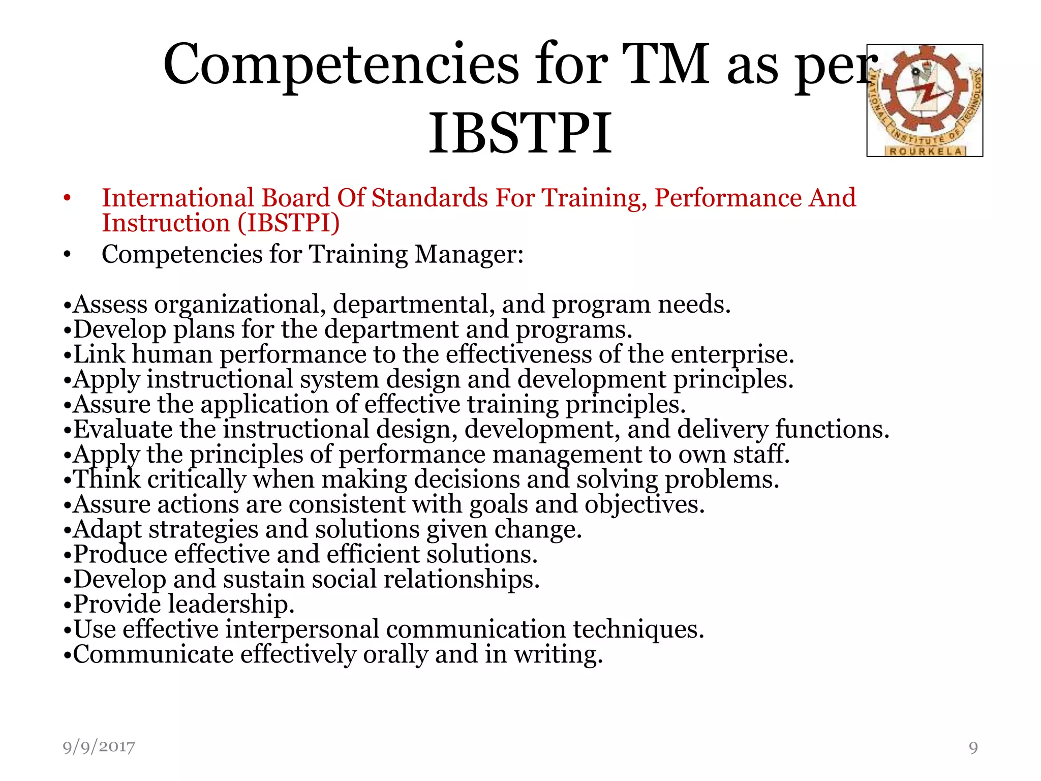 Competencies for TM as per
IBSTPI
• International Board Of Standards For Training, Performance And
Instruction (IBSTPI)
• Competencies for Training Manager:
•Assess organizational, departmental, and program needs.
•Develop plans for the department and programs.
•Link human performance to the effectiveness of the enterprise.
•Apply instructional system design and development principles.
•Assure the application of effective training principles.
•Evaluate the instructional design, development, and delivery functions.
•Apply the principles of performance management to own staff.
•Think critically when making decisions and solving problems.
•Assure actions are consistent with goals and objectives.
•Adapt strategies and solutions given change.
•Produce effective and efficient solutions.
•Develop and sustain social relationships.
•Provide leadership.
•Use effective interpersonal communication techniques.
•Communicate effectively orally and in writing.
9/9/2017 9
 