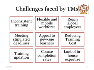 Challenges faced by TMs
Inconsistent
training
Flexible and
mobile
workforce
Reach
global
employees
Meeting
stipulated
deadlines
Appeal to
new-age
learners
Reducing
Training
Cost
Training
updation
Course
completion
rates
Lack of in-
house
expertise
9/9/2017 10
 