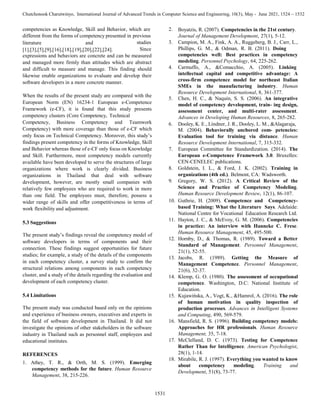 1531
Chutchonook Charutwinyo, International Journal of Advanced Trends in Computer Science and Engineering, 10(3), May - June 2021, 1524 – 1532
literature and
[1],[3],[5],[9],[16],[18],[19],[20],[22],[24].
studies
Since
expressions and behaviors are concrete and can be measured
and managed more firmly than attitudes which are abstract
and difficult to measure and manage. This finding should
likewise enable organizations to evaluate and develop their
software developers in a more concrete manner.
competencies as Knowledge, Skill and Behavior, which are 2.
different from the forms of competency presented in previous
When the results of the present study are compared with the
European Norm (EN) 16234-1 European e-Competence
Framework (e-CF), it is found that this study presents
competency clusters (Core Competency, Technical
Competency, Business Competency and Teamwork
Competency) with more coverage than those of e-CF which
only focus on Technical Competency. Moreover, this study’s
findings present competency in the forms of Knowledge, Skill
and Behavior whereas those of e-CF only focus on Knowledge
and Skill. Furthermore, most competency models currently
available have been developed to serve the structures of large
organizations where work is clearly divided. Business
organizations in Thailand that deal with software
development, however, are mostly small companies with
relatively few employees who are required to work in more
than one field. The employees must, therefore, possess a
wider range of skills and offer competitiveness in terms of
work flexibility and adjustment.
5.3 Suggestions
The present study’s findings reveal the competency model of
software developers in terms of components and their
connection. These findings suggest opportunities for future
studies; for example, a study of the details of the components
in each competency cluster, a survey study to confirm the
structural relations among components in each competency
cluster, and a study of the details regarding the evaluation and
development of each competency cluster.
5.4 Limitations
The present study was conducted based only on the opinions
and experience of business owners, executives and experts in
the field of software development in Thailand. It did not
investigate the opinions of other stakeholders in the software
industry in Thailand such as personnel staff, employees and
educational institutes.
REFERENCES
1. Athey, T. R., & Orth, M. S. (1999). Emerging
competency methods for the future. Human Resource
Management, 38, 215-226.
Boyatzis, R. (2007). Competencies in the 21st century.
Journal of Management Development, 27(1), 5-12.
3. Campion, M. A., Fink, A. A., Ruggeberg, B. J., Carr, L.,
Phillips, G. M., & Odman, R. B. (2011). Doing
competencies well: Best practices in competency
modeling. Personnel Psychology, 64, 225-262.
4. Carmuffo, A., &Comacchio, A. (2005). Linking
intellectual capital and competitive advantage: A
cross-firm competence model for northeast Italian
SMEs in the manufacturing industry. Human
Resource Development International, 8, 361-377.
5. Chen, H. C., & Naquin, S. S. (2006). An integrative
model of competency development, train- ing design,
assessment center, and multi-rater assessment.
Advances in Developing Human Resources, 8, 265-282.
6. Dooley, K. E., Lindner, J. R., Dooley, L. M., &Alagaraja,
M. (2004). Behaviorally anchored com- petencies:
Evaluation tool for training via distance. Human
Resource Development International, 7, 315-332.
7. European Committee for Standardization. (2014). The
European e-Competence Framework 3.0. Bruxelles:
CEN-CENELEC publications.
8. Goldstein, I. L., & Ford, J. K. (2002). Training in
organizations (4th ed.). Belmont, CA: Wadsworth.
9. Gregory, W. S. (2012). A Critical Review of the
Science and Practice of Competency Modeling.
Human Resource Development Review, 12(1), 86-107.
10. Guthrie, H. (2009). Competence and Competency-
based Training: What the Literature Says. Adelaide:
National Centre for Vocational Education Research Ltd.
11. Hayton, J. C., & McEvoy, G. M. (2006). Competencies
in practice: An interview with Hanneke C. Frese.
Human Resource Management, 45, 495-500.
12. Hornby, D., & Thomas, R. (1989). Toward a Better
Standard of Management. Personnel Management,
21(1), 52-55.
13. Jacobs, R. (1989). Getting the Measure of
Management Competence. Personnel Management,
21(6), 32-37.
14. Klemp, G. O. (1980). The assessment of occupational
competence. Washington, D.C: National Institute of
Education.
15. Kujawińska, A., Vogt, K., &Hamrol, A. (2016). The role
of human motivation in quality inspection of
production processes. Advances in Intelligent Systems
and Computing, 490, 569-579.
16. Mansfield, R. S. (1996). Building competency models:
Approaches for HR professionals. Human Resource
Management, 35, 7-18.
17. McClelland, D. C. (1973). Testing for Competence
Rather Than for Intelligence. American Psychologist,
28(1), 1-14.
18. Mirabile, R. J. (1997). Everything you wanted to know
about competency modeling. Training and
Development, 51(8), 73-77.
 
