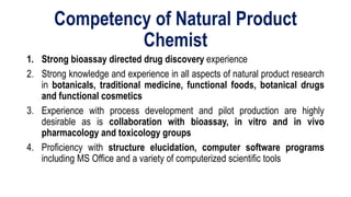 Competency of Natural Product
Chemist
1. Strong bioassay directed drug discovery experience
2. Strong knowledge and experience in all aspects of natural product research
in botanicals, traditional medicine, functional foods, botanical drugs
and functional cosmetics
3. Experience with process development and pilot production are highly
desirable as is collaboration with bioassay, in vitro and in vivo
pharmacology and toxicology groups
4. Proficiency with structure elucidation, computer software programs
including MS Office and a variety of computerized scientific tools
 