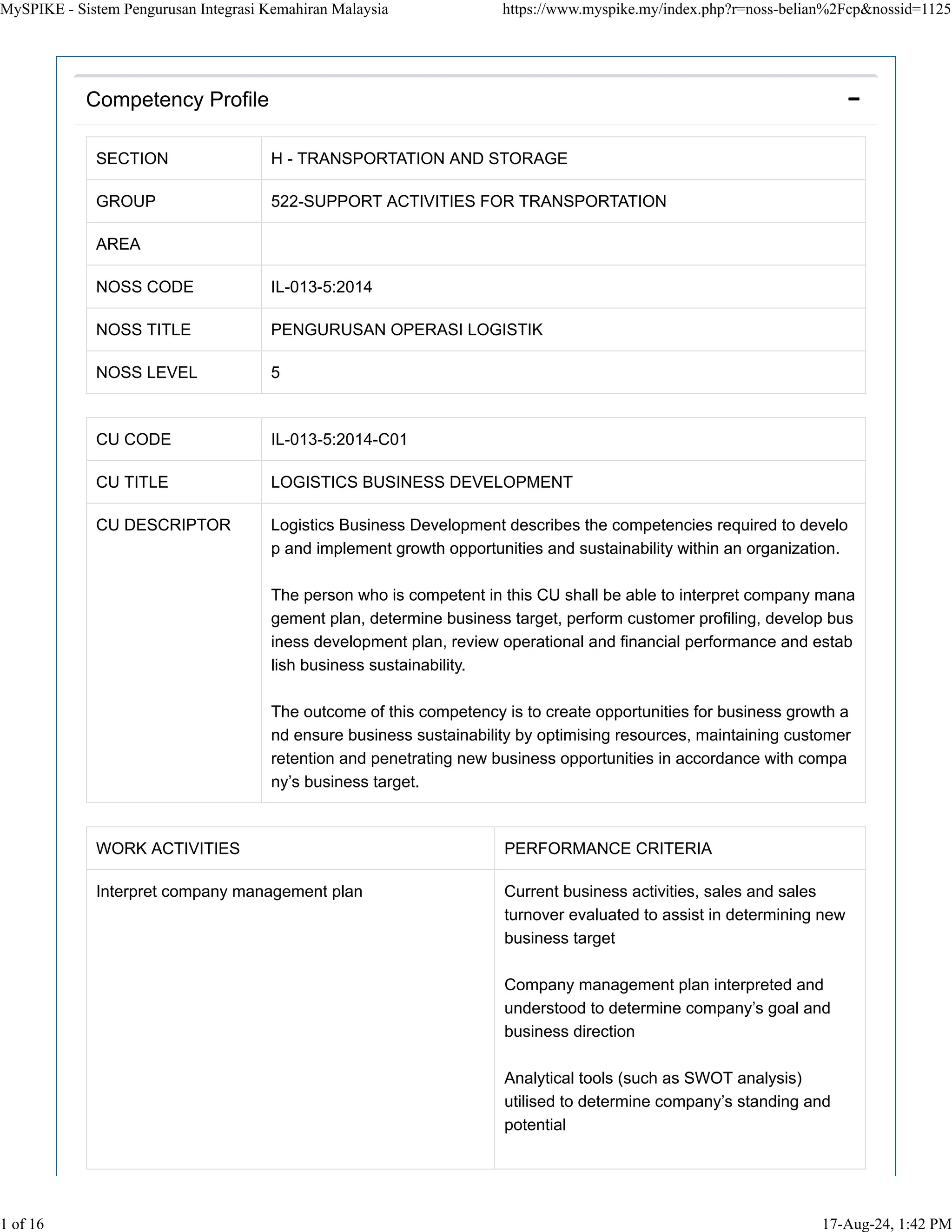 SECTION H - TRANSPORTATION AND STORAGE
GROUP 522-SUPPORT ACTIVITIES FOR TRANSPORTATION
AREA
NOSS CODE IL-013-5:2014
NOSS TITLE PENGURUSAN OPERASI LOGISTIK
NOSS LEVEL 5
CU CODE IL-013-5:2014-C01
CU TITLE LOGISTICS BUSINESS DEVELOPMENT
CU DESCRIPTOR Logistics Business Development describes the competencies required to develo
p and implement growth opportunities and sustainability within an organization.
The person who is competent in this CU shall be able to interpret company mana
gement plan, determine business target, perform customer profiling, develop bus
iness development plan, review operational and financial performance and estab
lish business sustainability.
The outcome of this competency is to create opportunities for business growth a
nd ensure business sustainability by optimising resources, maintaining customer
retention and penetrating new business opportunities in accordance with compa
ny’s business target.
WORK ACTIVITIES PERFORMANCE CRITERIA
Interpret company management plan Current business activities, sales and sales
turnover evaluated to assist in determining new
business target
Company management plan interpreted and
understood to determine company’s goal and
business direction
Analytical tools (such as SWOT analysis)
utilised to determine company’s standing and
potential
Competency Profile 
MySPIKE - Sistem Pengurusan Integrasi Kemahiran Malaysia https://www.myspike.my/index.php?r=noss-belian%2Fcp&nossid=1125
1 of 16 17-Aug-24, 1:42 PM
 
