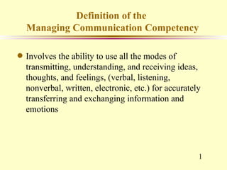 Definition of the
    Managing Communication Competency

q   Involves the ability to use all the modes of
    transmitting, understanding, and receiving ideas,
    thoughts, and feelings, (verbal, listening,
    nonverbal, written, electronic, etc.) for accurately
    transferring and exchanging information and
    emotions




                                                       1
 