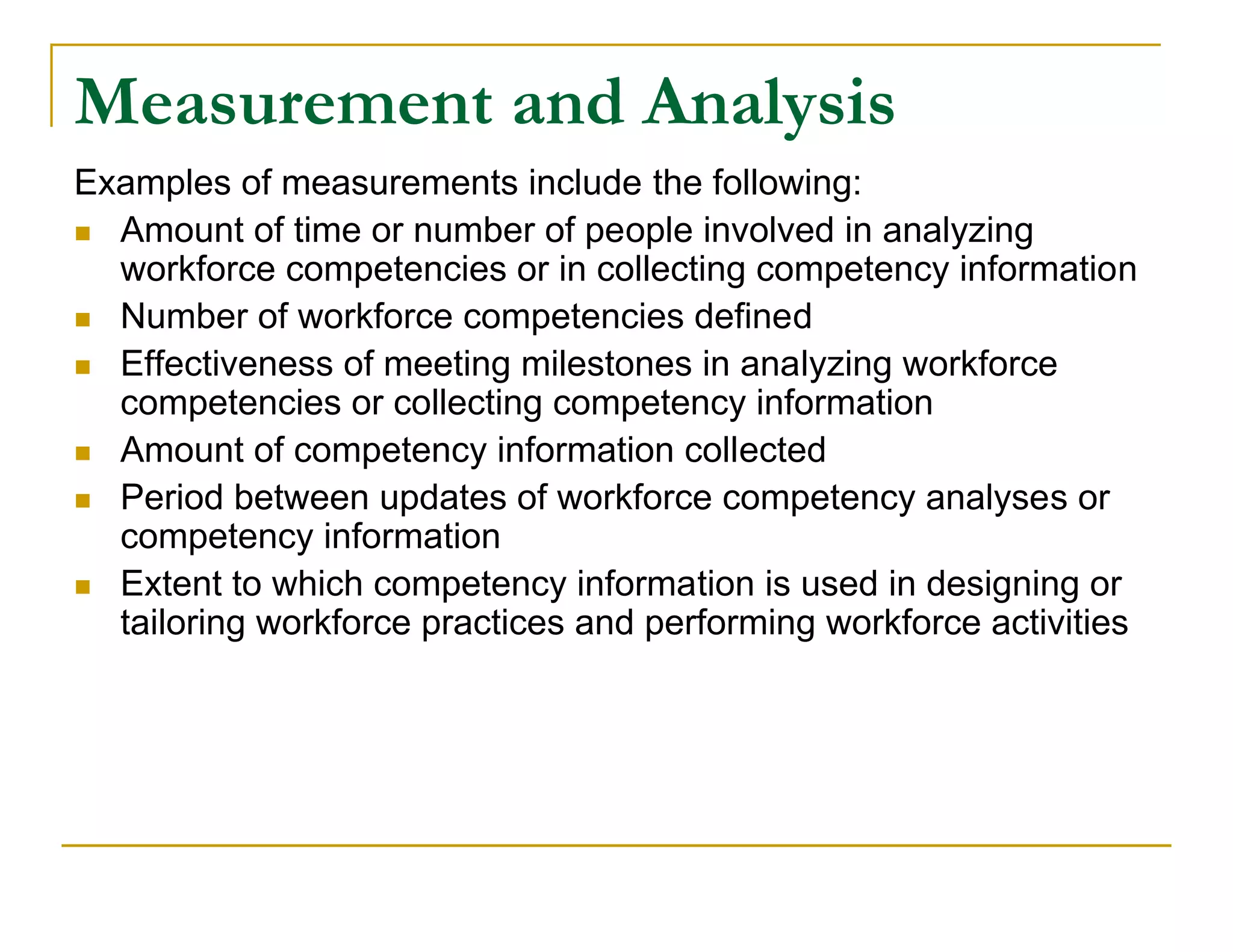 Measurement and Analysis
Examples of measurements include the following:
 Amount of time or number of people involved in analyzing
  workforce competencies or in collecting competency information
 Number of workforce competencies defined

 Effectiveness of meeting milestones in analyzing workforce
  competencies or collecting competency information
 Amount of competency information collected

 Period between updates of workforce competency analyses or
  competency information
 Extent to which competency information is used in designing or
  tailoring workforce practices and performing workforce activities
 