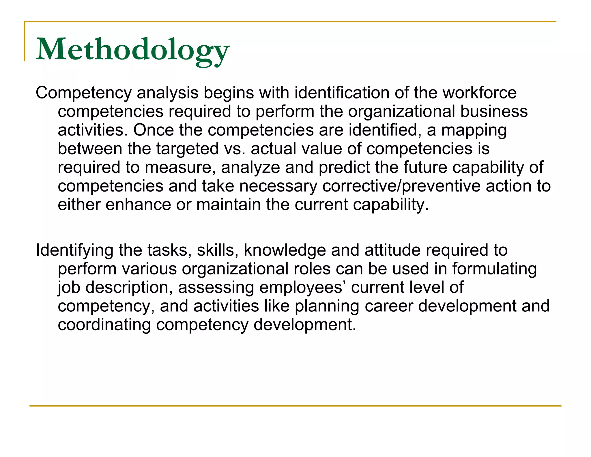 Methodology
Competency analysis begins with identification of the workforce
  competencies required to perform the organizational business
  activities. Once the competencies are identified, a mapping
  between the targeted vs. actual value of competencies is
  required to measure, analyze and predict the future capability of
  competencies and take necessary corrective/preventive action to
  either enhance or maintain the current capability.

Identifying the tasks, skills, knowledge and attitude required to
   perform various organizational roles can be used in formulating
   job description, assessing employees’ current level of
   competency, and activities like planning career development and
   coordinating competency development.
 