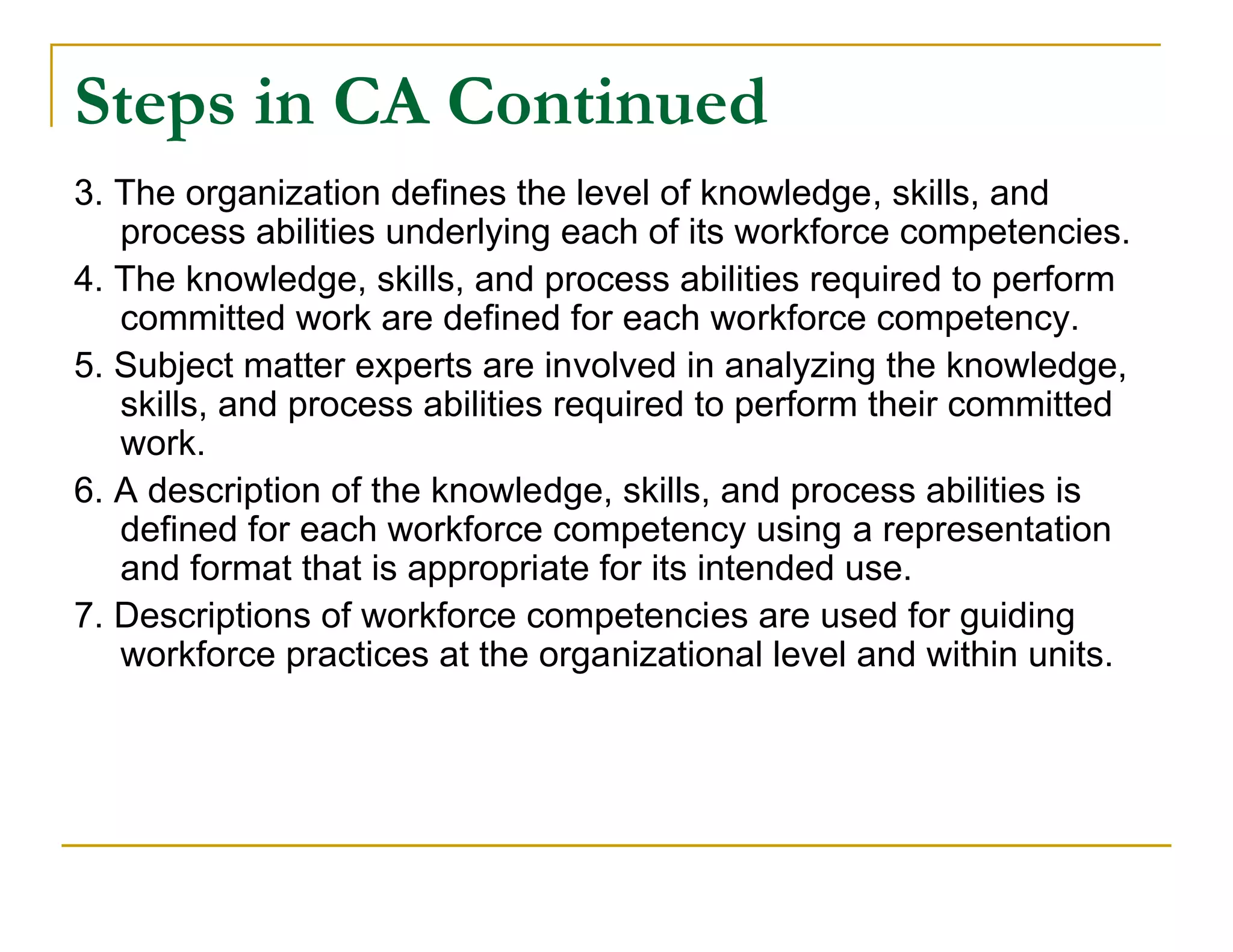 Steps in CA Continued
3. The organization defines the level of knowledge, skills, and
   process abilities underlying each of its workforce competencies.
4. The knowledge, skills, and process abilities required to perform
   committed work are defined for each workforce competency.
5. Subject matter experts are involved in analyzing the knowledge,
   skills, and process abilities required to perform their committed
   work.
6. A description of the knowledge, skills, and process abilities is
   defined for each workforce competency using a representation
   and format that is appropriate for its intended use.
7. Descriptions of workforce competencies are used for guiding
   workforce practices at the organizational level and within units.
 