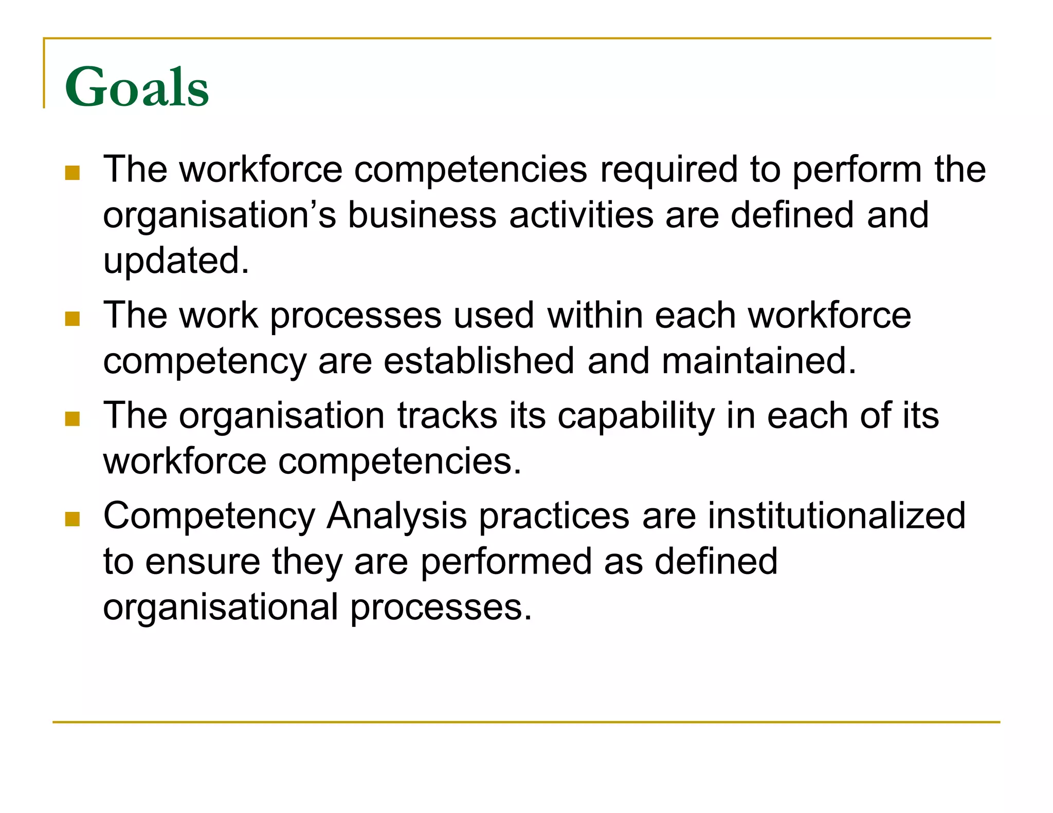 Goals
   The workforce competencies required to perform the
    organisation’s business activities are defined and
    updated.
   The work processes used within each workforce
    competency are established and maintained.
   The organisation tracks its capability in each of its
    workforce competencies.
   Competency Analysis practices are institutionalized
    to ensure they are performed as defined
    organisational processes.
 