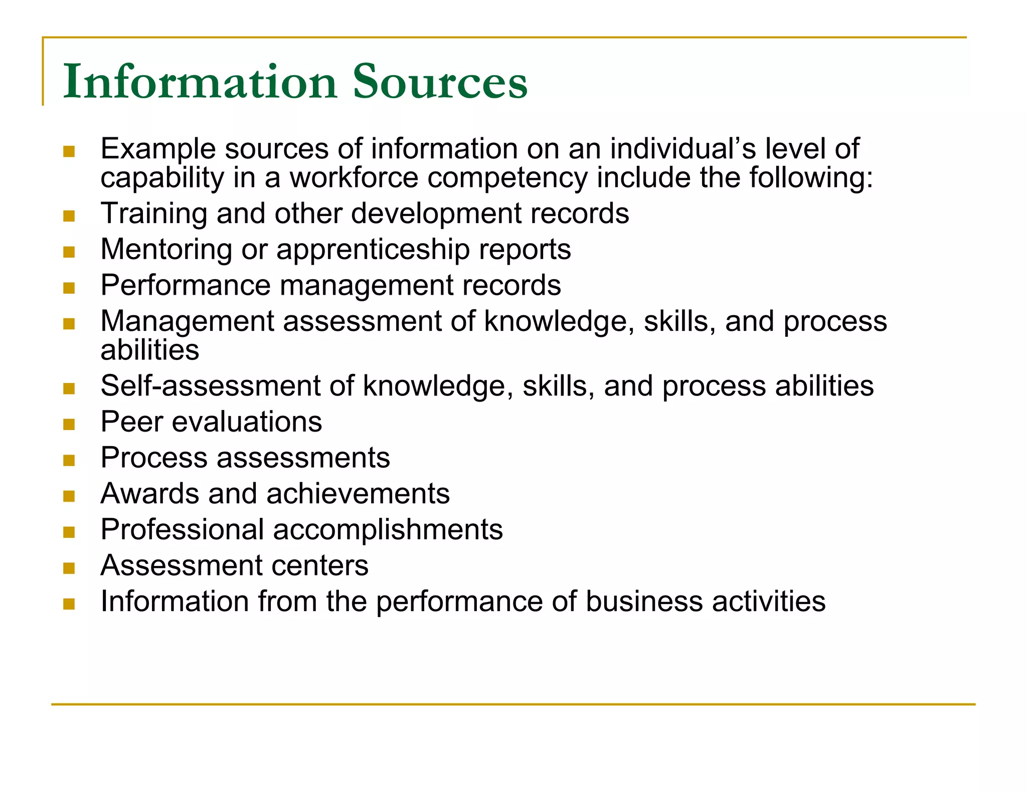 Information Sources
   Example sources of information on an individual’s level of
    capability in a workforce competency include the following:
   Training and other development records
   Mentoring or apprenticeship reports
   Performance management records
   Management assessment of knowledge, skills, and process
    abilities
   Self-assessment of knowledge, skills, and process abilities
   Peer evaluations
   Process assessments
   Awards and achievements
   Professional accomplishments
   Assessment centers
   Information from the performance of business activities
 