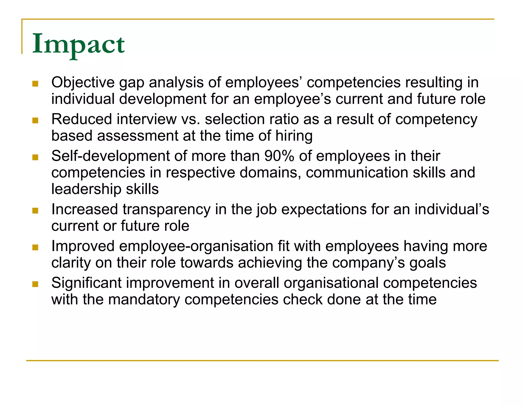 Impact
   Objective gap analysis of employees’ competencies resulting in
    individual development for an employee’s current and future role
   Reduced interview vs. selection ratio as a result of competency
    based assessment at the time of hiring
   Self-development of more than 90% of employees in their
    competencies in respective domains, communication skills and
    leadership skills
   Increased transparency in the job expectations for an individual’s
    current or future role
   Improved employee-organisation fit with employees having more
    clarity on their role towards achieving the company’s goals
   Significant improvement in overall organisational competencies
    with the mandatory competencies check done at the time
 