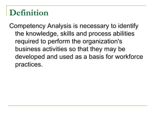 Definition
Competency Analysis is necessary to identify
 the knowledge, skills and process abilities
 required to perform the organization's
 business activities so that they may be
 developed and used as a basis for workforce
 practices.
 
