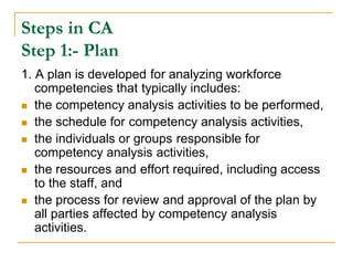 Steps in CA
Step 1:- Plan
1. A plan is developed for analyzing workforce
   competencies that typically includes:
 the competency analysis activities to be performed,

 the schedule for competency analysis activities,

 the individuals or groups responsible for
   competency analysis activities,
 the resources and effort required, including access
   to the staff, and
 the process for review and approval of the plan by
   all parties affected by competency analysis
   activities.
 