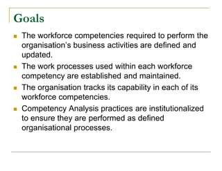 Goals
   The workforce competencies required to perform the
    organisation’s business activities are defined and
    updated.
   The work processes used within each workforce
    competency are established and maintained.
   The organisation tracks its capability in each of its
    workforce competencies.
   Competency Analysis practices are institutionalized
    to ensure they are performed as defined
    organisational processes.
 