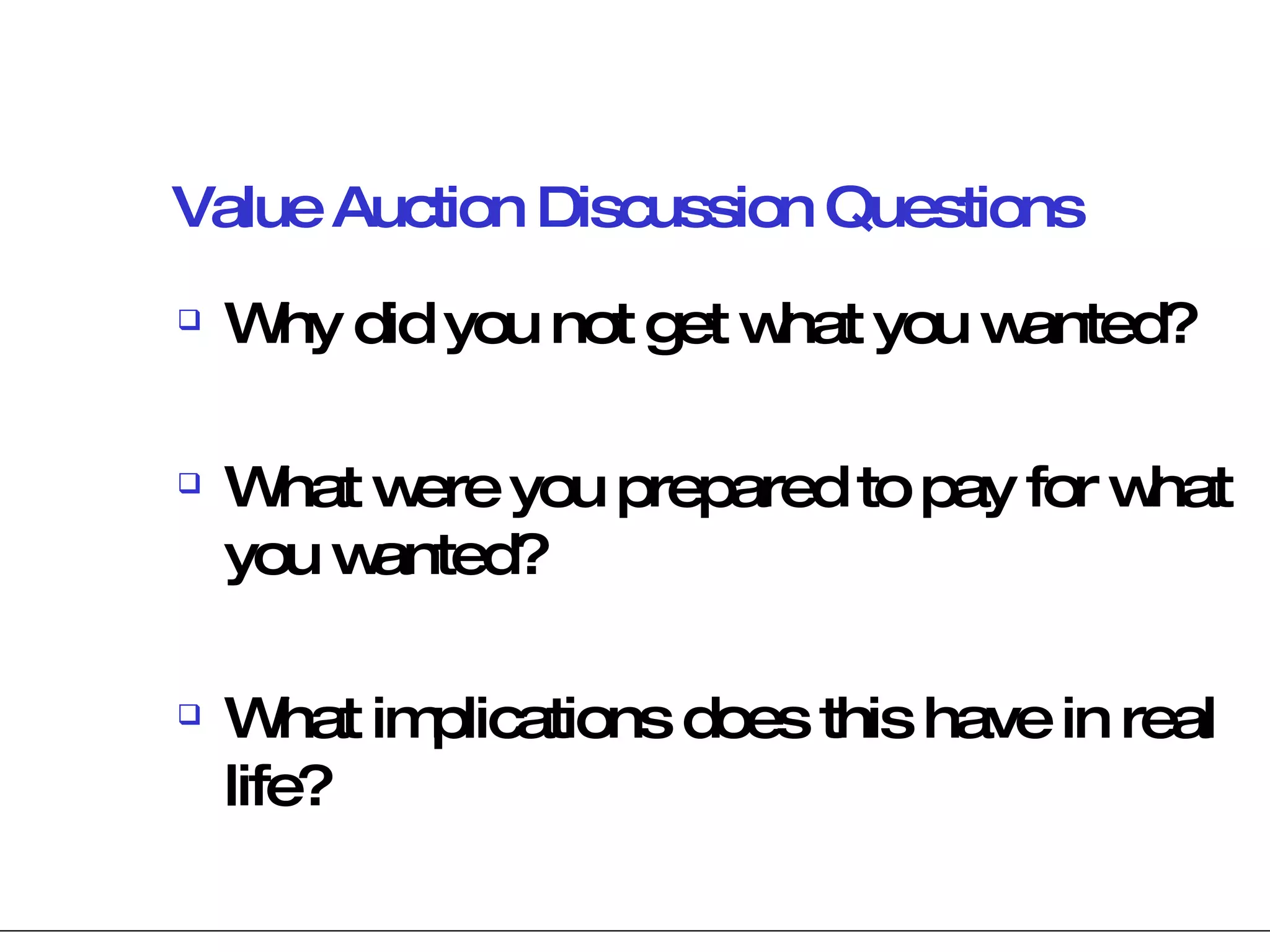 Value Auction Discussion Questions Why did you not get what you wanted? What were you prepared to pay for what you wanted? What implications does this have in real life? 