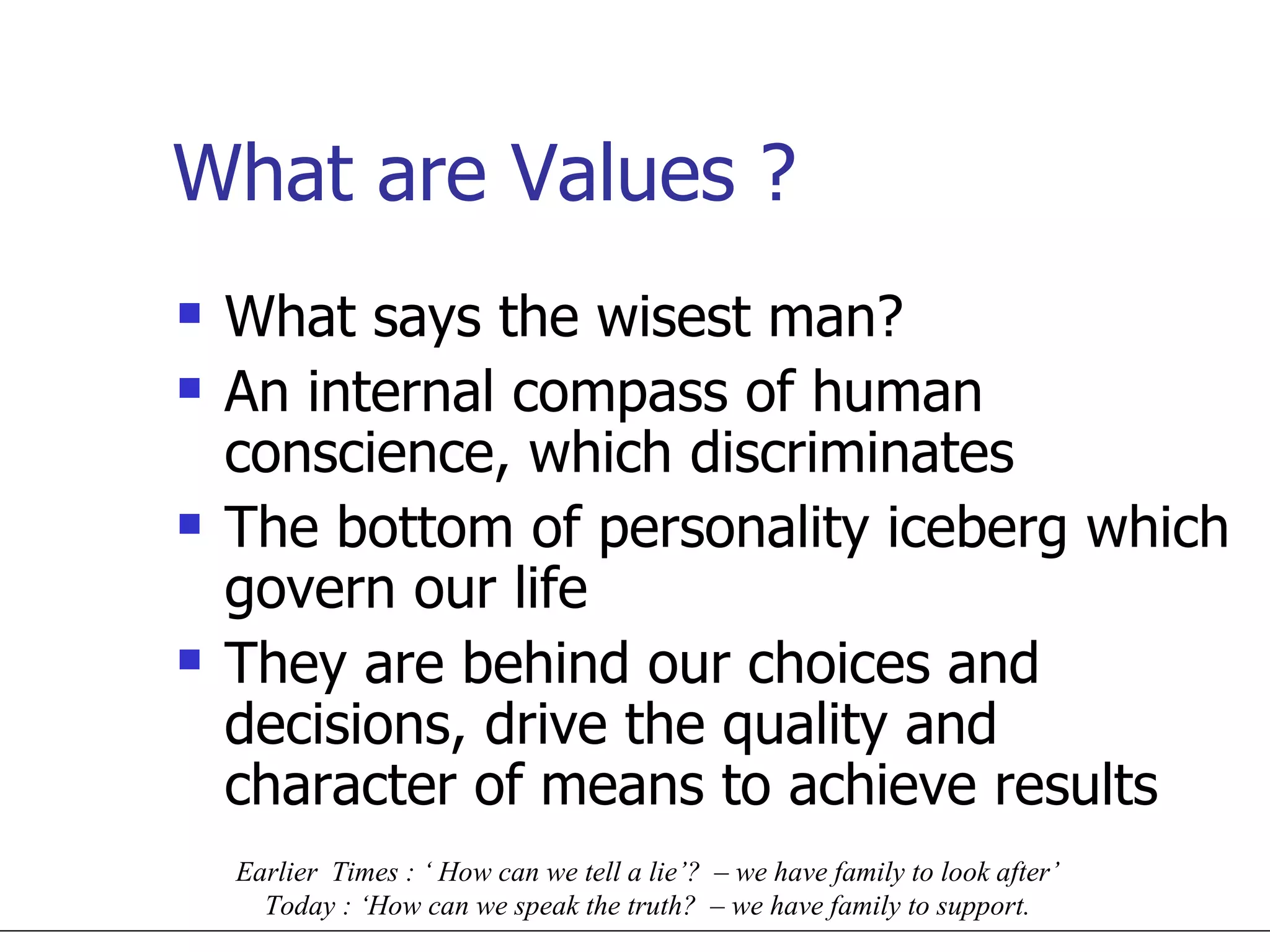 What are Values ? What says the wisest man? An internal compass of human conscience, which discriminates The bottom of personality iceberg which govern our life They are behind our choices and decisions, drive the quality and character of means to achieve results Earlier  Times : ‘ How can we tell a lie’?  – we have family to look after’  Today : ‘How can we speak the truth?  – we have family to support.  