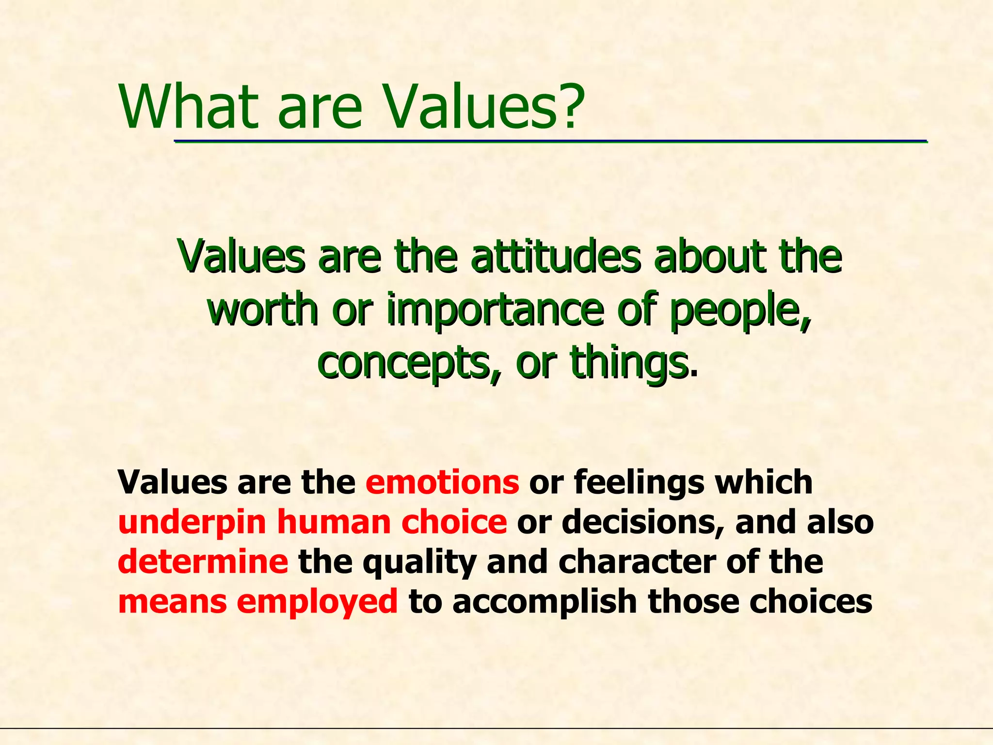 What are Values? Values are the attitudes about the worth or importance of people, concepts, or things . Values are the  emotions  or feelings which  underpin human choice  or decisions, and also determine  the quality and character of the  means employed  to accomplish those choices 