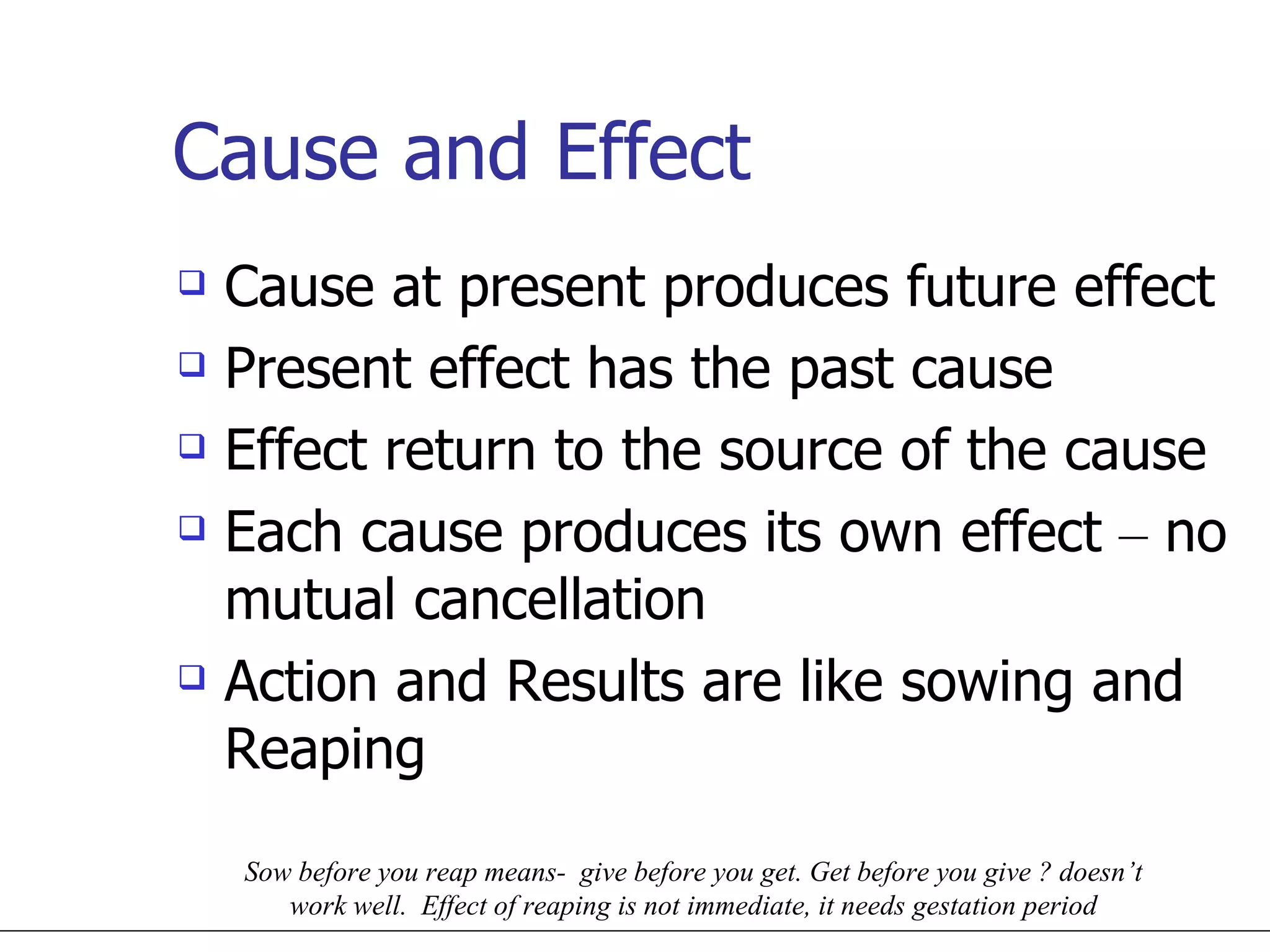 Cause and Effect Cause at present produces future effect Present effect has the past cause Effect return to the source of the cause Each cause produces its own effect  –  no mutual cancellation Action and Results are like sowing and Reaping Sow before you reap means-  give before you get. Get before you give ? doesn’t work well.  Effect of reaping is not immediate, it needs gestation period 