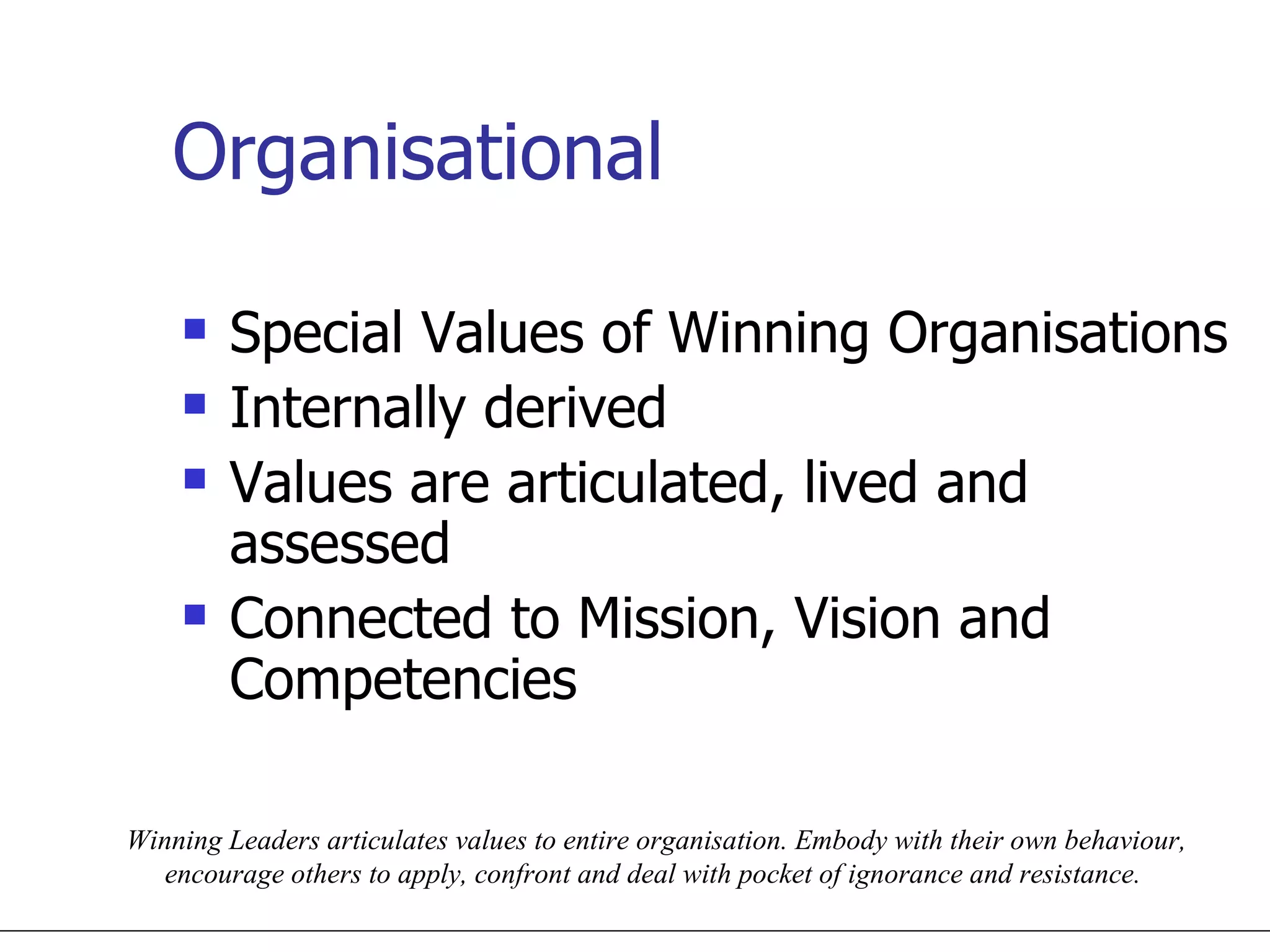 Organisational Special Values of Winning Organisations Internally derived Values are articulated, lived and assessed Connected to Mission, Vision and Competencies Winning Leaders articulates values to entire organisation. Embody with their own behaviour, encourage others to apply, confront and deal with pocket of ignorance and resistance.  