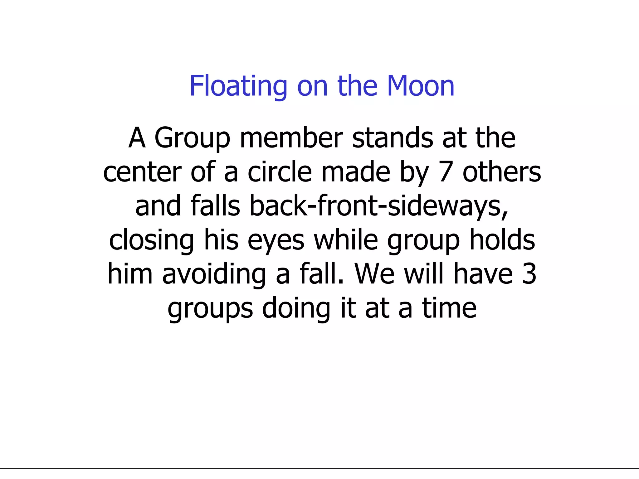 Floating on the Moon A Group member stands at the center of a circle made by 7 others and falls back-front-sideways, closing his eyes while group holds him avoiding a fall. We will have 3 groups doing it at a time 