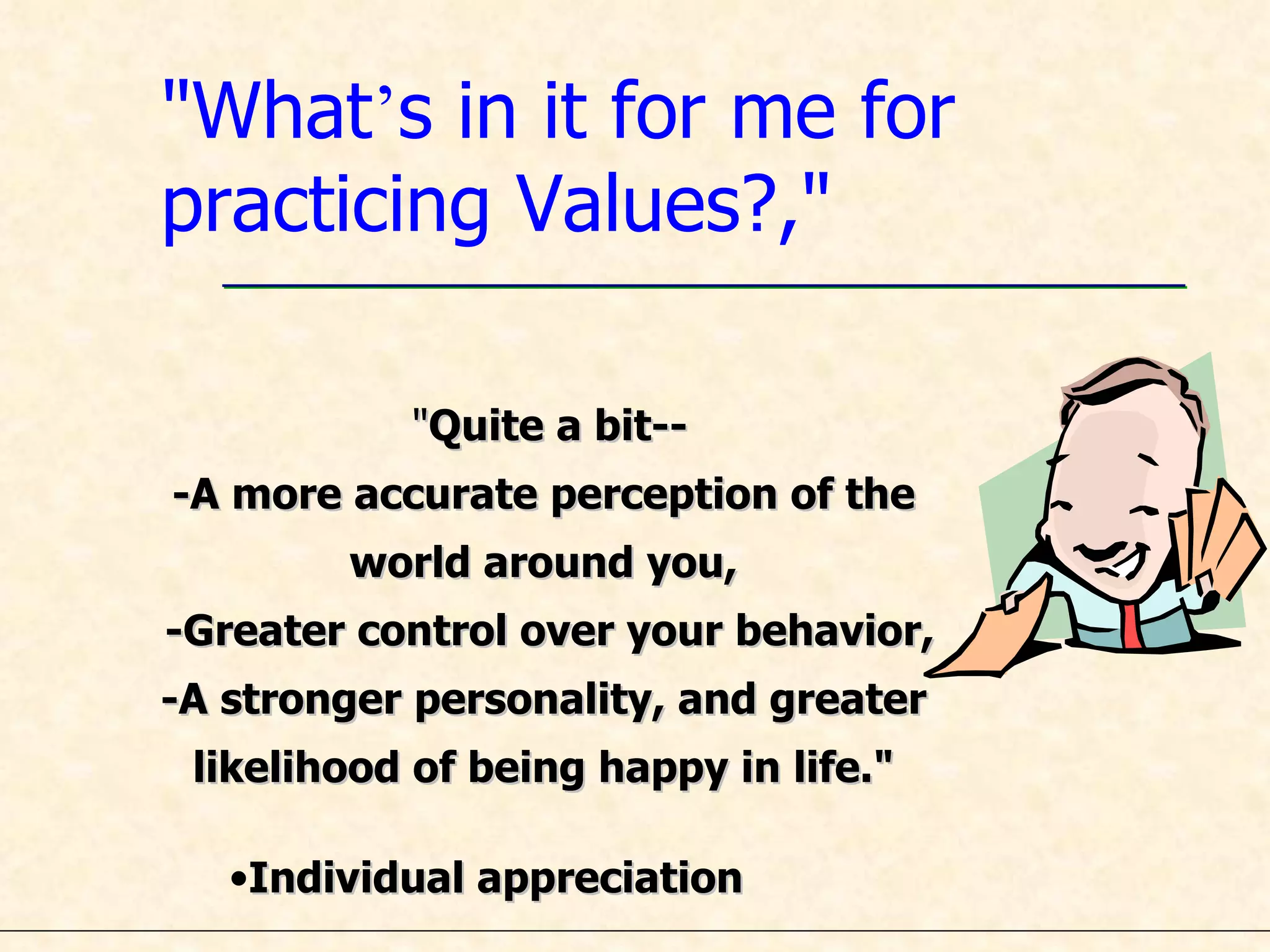 &quot;What ’ s in it for me for practicing Values?,&quot; &quot; Quite a bit-- -A more accurate perception of the  world around you,  -Greater control over your behavior, -A stronger personality, and greater  likelihood of being happy in life.&quot;  Individual appreciation 