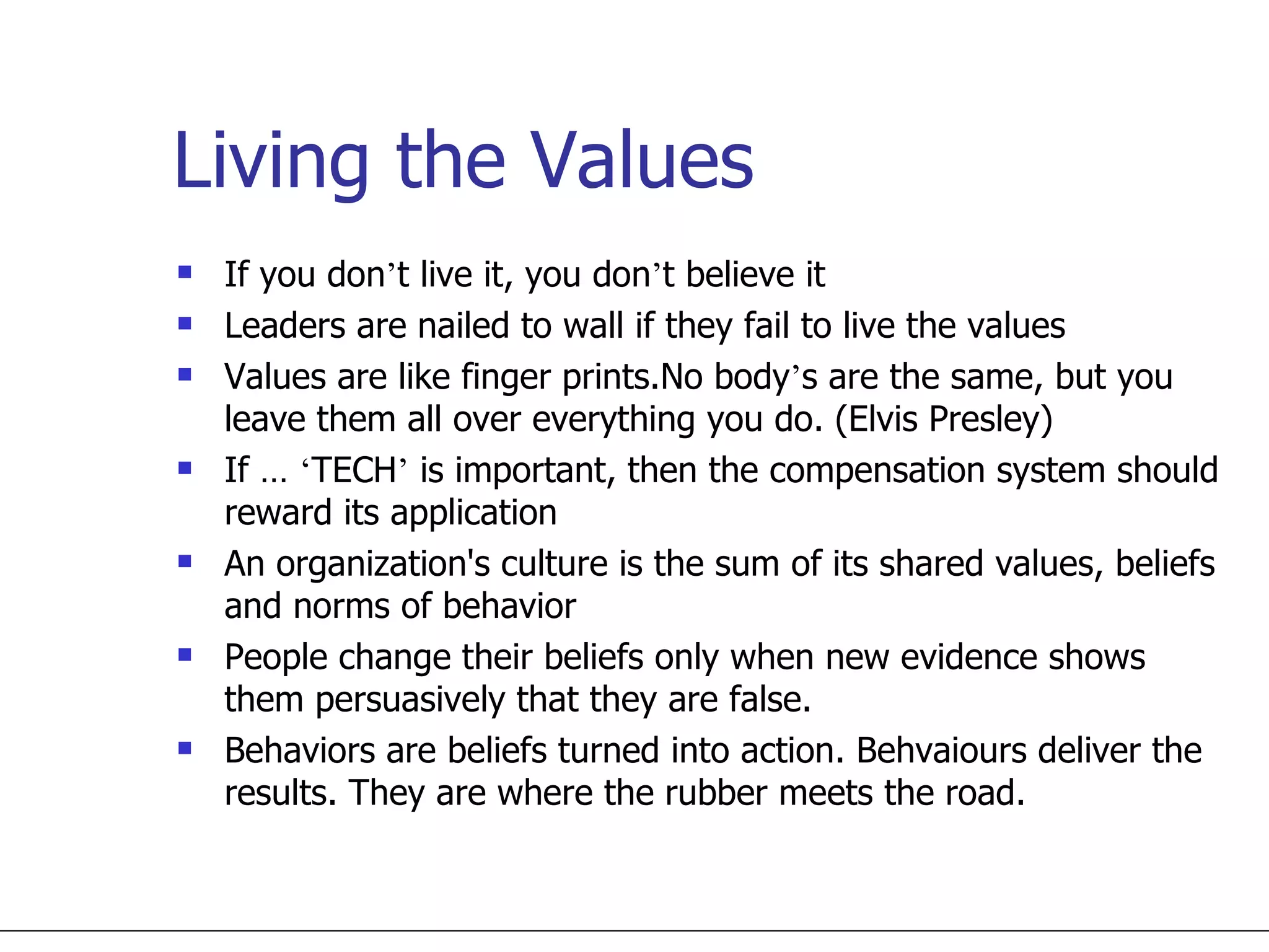 Living the Values If you don ’ t live it, you don ’ t believe it Leaders are nailed to wall if they fail to live the values Values are like finger prints.No body ’ s are the same, but you leave them all over everything you do. (Elvis Presley) If …  ‘ TECH ’  is important, then the compensation system should reward its application An organization's culture is the sum of its shared values, beliefs and norms of behavior People change their beliefs only when new evidence shows them persuasively that they are false. Behaviors are beliefs turned into action. Behvaiours deliver the results. They are where the rubber meets the road. 