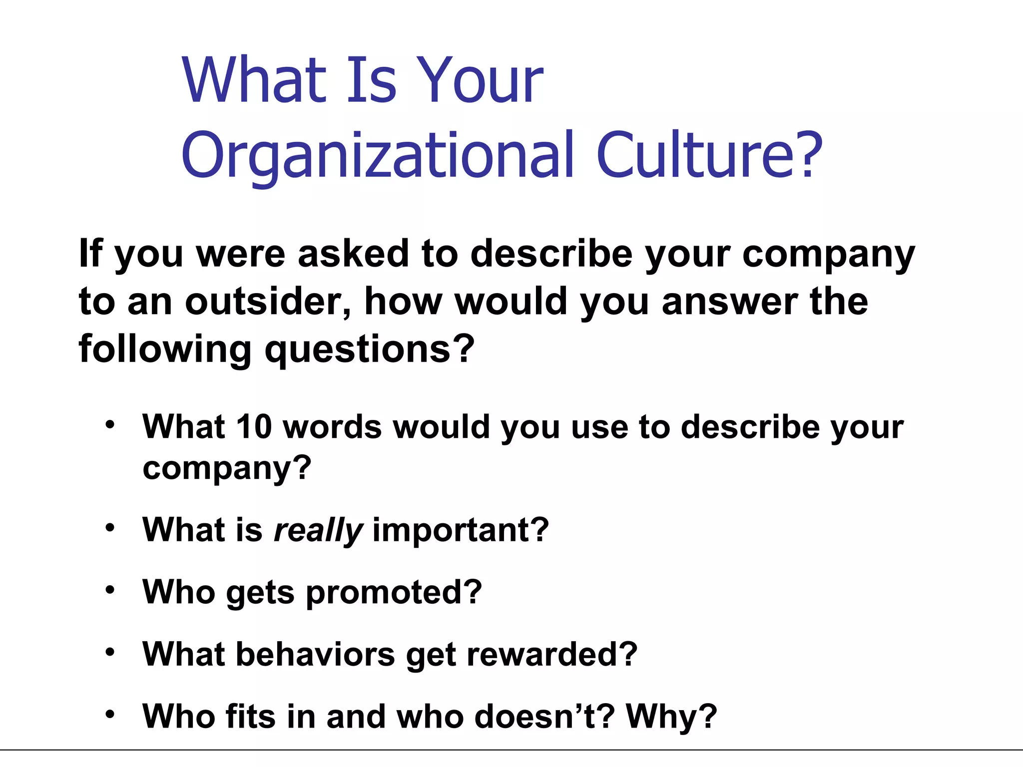 What Is Your  Organizational Culture? If you were asked to describe your company to an outsider, how would you answer the following questions? What 10 words would you use to describe your company? What is  really  important? Who gets promoted? What behaviors get rewarded? Who fits in and who doesn’t? Why? 
