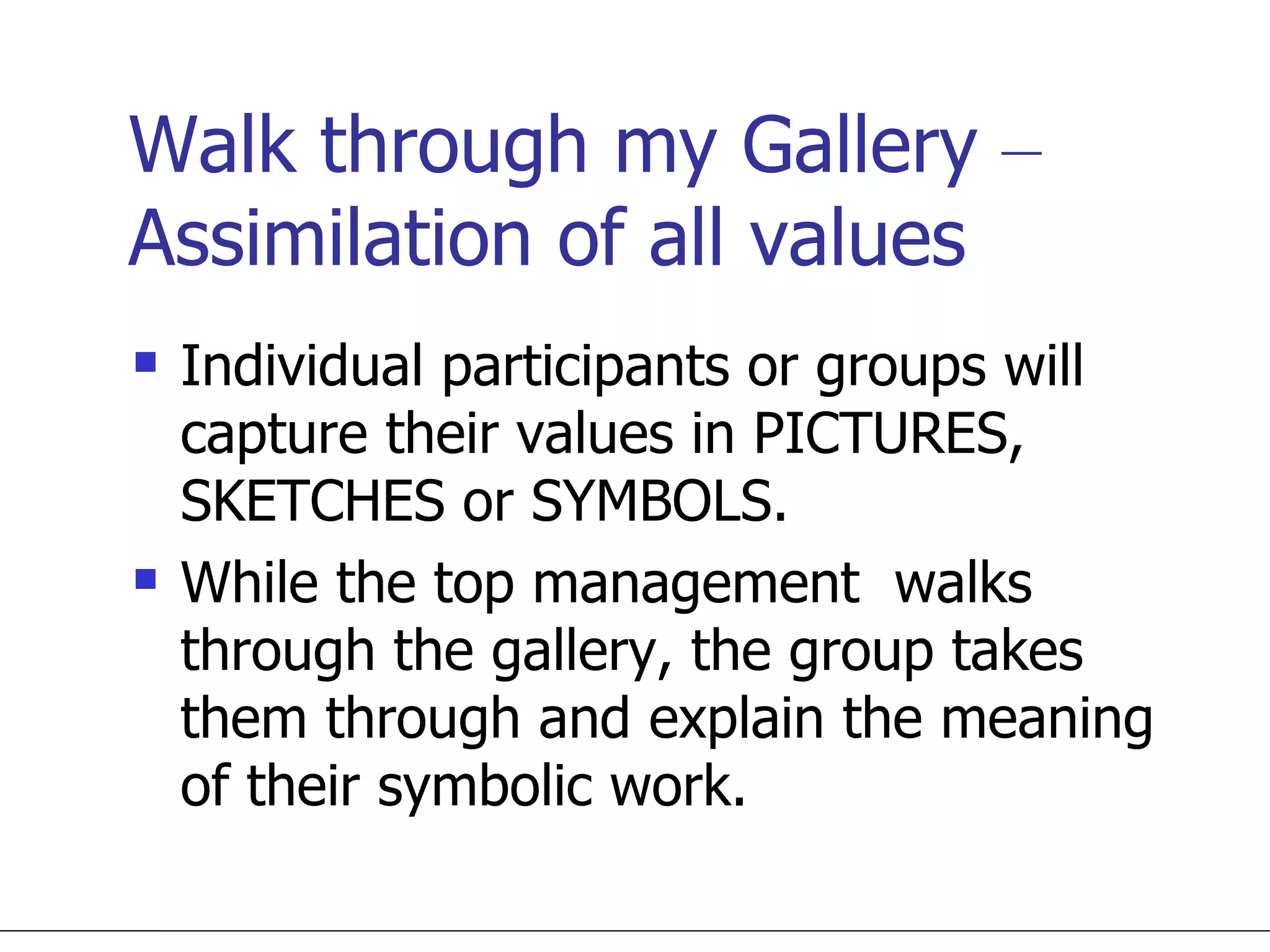 Walk through my Gallery  –  Assimilation of all values Individual participants or groups will capture their values in PICTURES, SKETCHES or SYMBOLS.  While the top management  walks through the gallery, the group takes them through and explain the meaning of their symbolic work. 