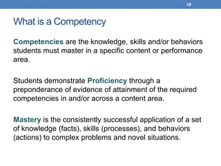 10



What is a Competency
Competencies are the knowledge, skills and/or behaviors
students must master in a specific content or performance
area.

Students demonstrate Proficiency through a
preponderance of evidence of attainment of the required
competencies in and/or across a content area.

Mastery is the consistently successful application of a set
of knowledge (facts), skills (processes), and behaviors
(actions) to complex problems and novel situations.
 