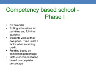 Competency based school -
            Phase I
• No calendar
• Rolling admissions for
  part-time and full-time
  students
• Students work at their
  own pace. Time is not a
  factor when awarding
  credit.
• Funding based on
  completion percentage
• Instructor compensation
  based on completion
  percentage
 