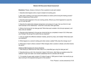 Module 5.09 Discussion Based Assessment


Directions: Please, choose a minimum of four questions to ask each student.

1. Describe what happens when a liquid is heated to its boiling point.

2. Why does a heating curve have horizontal plateaus at certain points during the heating process?
What is happening at those points?

3. Describe what happened in the can-crushing activity. What do you think happened to cause the
can to crush like that?

4. Describe the relationship between temperature and pressure of a gas. Can you think of a real
world example of this relationship? (Feel free to ask about other gas laws)

5. What is the formula for the ideal gas law? What does each variable in the formula represent, and
what units are needed?

6. Describe what happened in the gas law virtual lab that you completed in lesson 5.03. What were
your findings? Did you get the results that you expected?

7. Can you explain the difference between molarity, percent by mass, and molality? What does each
one represent?

8. What happens to a solvent’s boiling point when solute is added? Why does this change occur?

9. What does it mean to dilute a solution? What changes when a solution is diluted, and what remains
the same?

Additional DBA Questions for Honors Students:
1. How would you determine the molar mass of an unidentified gas using the ideal gas law?

2. Describe what you did in the virtual lab in lesson 5.04 honors. (Ask follow up questions about the
collection of gas over water once student establishes that he is familiar with the lab)

3. If a sample of sugar water contains 2.5 moles of sugar in 1500 grams of water, how would you go
about solving for the expected boiling point of this solution?

                                                            From: Physics I, course produced by FLVS
 