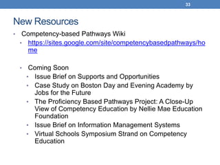 33



New Resources
•    Competency-based Pathways Wiki
    • https://sites.google.com/site/competencybasedpathways/ho
      me

    •    Coming Soon
        • Issue Brief on Supports and Opportunities
        • Case Study on Boston Day and Evening Academy by
          Jobs for the Future
        • The Proficiency Based Pathways Project: A Close-Up
          View of Competency Education by Nellie Mae Education
          Foundation
        • Issue Brief on Information Management Systems
        • Virtual Schools Symposium Strand on Competency
          Education
 