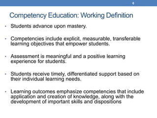 6



 Competency Education: Working Definition
• Students advance upon mastery.

• Competencies include explicit, measurable, transferable
  learning objectives that empower students.

• Assessment is meaningful and a positive learning
  experience for students.

• Students receive timely, differentiated support based on
  their individual learning needs.

• Learning outcomes emphasize competencies that include
  application and creation of knowledge, along with the
  development of important skills and dispositions
 