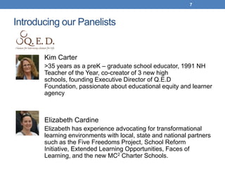 7



Introducing our Panelists


       Kim Carter
       >35 years as a preK – graduate school educator, 1991 NH
       Teacher of the Year, co-creator of 3 new high
       schools, founding Executive Director of Q.E.D
       Foundation, passionate about educational equity and learner
       agency



       Elizabeth Cardine
       Elizabeth has experience advocating for transformational
       learning environments with local, state and national partners
       such as the Five Freedoms Project, School Reform
       Initiative, Extended Learning Opportunities, Faces of
       Learning, and the new MC2 Charter Schools.
 