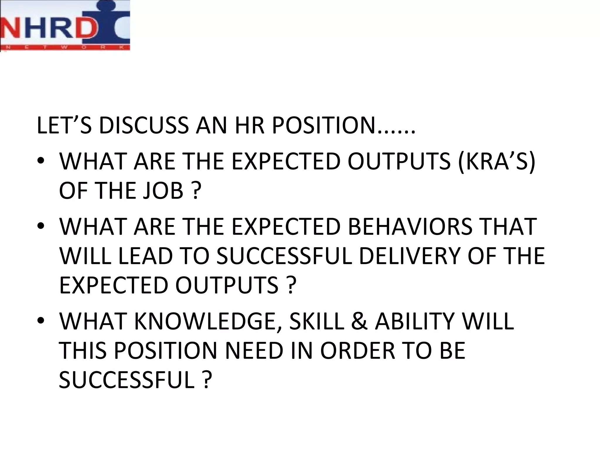 LET’S DISCUSS AN HR POSITION......  WHAT ARE THE EXPECTED OUTPUTS (KRA’S) OF THE JOB ?  WHAT ARE THE EXPECTED BEHAVIORS THAT WILL LEAD TO SUCCESSFUL DELIVERY OF THE EXPECTED OUTPUTS ? WHAT KNOWLEDGE, SKILL & ABILITY WILL THIS POSITION NEED IN ORDER TO BE SUCCESSFUL ? 