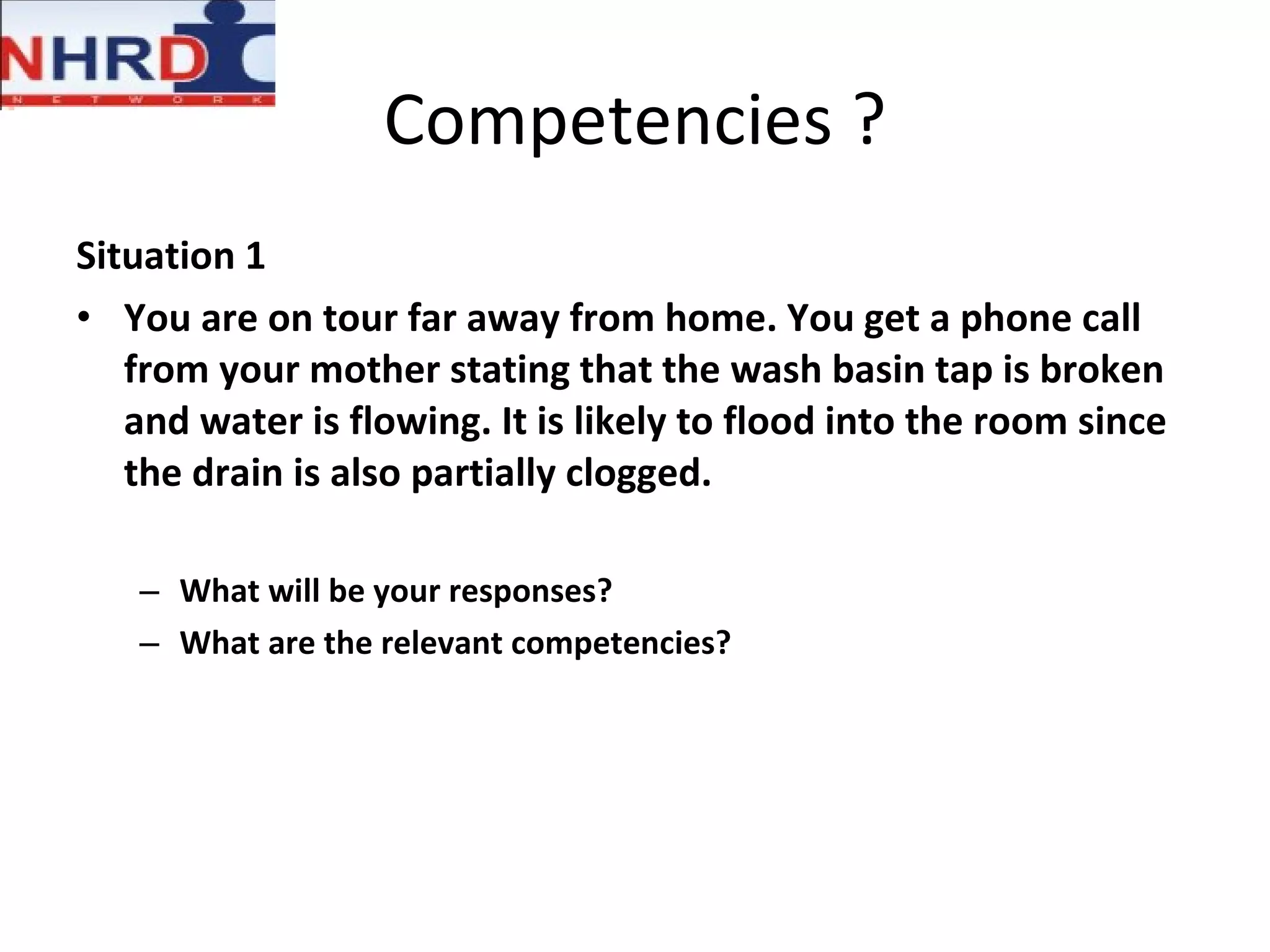 Competencies ? Situation 1 You are on tour far away from home. You get a phone call from your mother stating that the wash basin tap is broken and water is flowing. It is likely to flood into the room since the drain is also partially clogged. What will be your responses? What are the relevant competencies? 