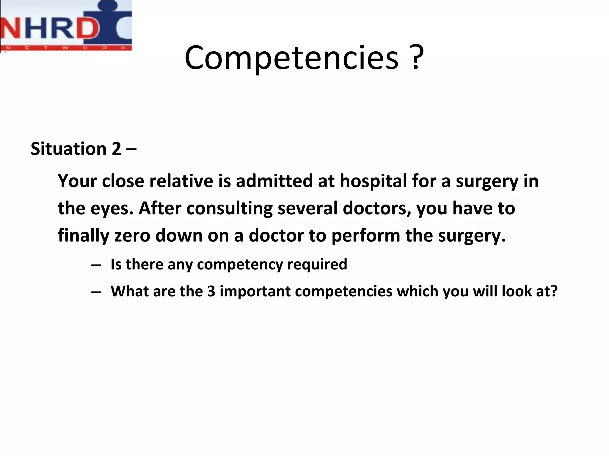 Competencies ? Situation 2 – Your close relative is admitted at hospital for a surgery in the eyes. After consulting several doctors, you have to finally zero down on a doctor to perform the surgery. Is there any competency required What are the 3 important competencies which you will look at? 