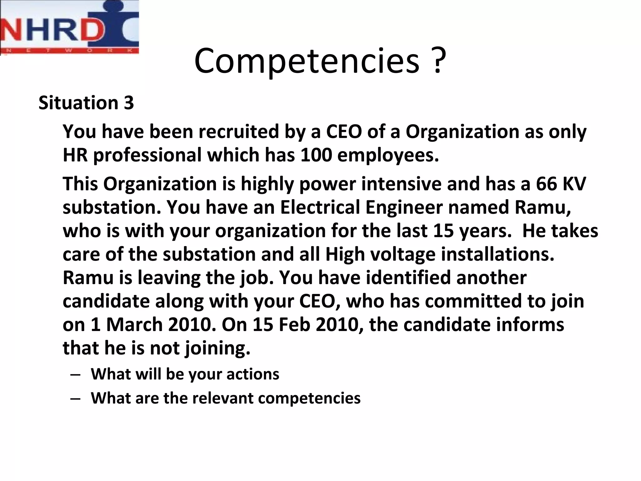 Competencies ? Situation 3 You have been recruited by a CEO of a Organization as only HR professional which has 100 employees.  This Organization is highly power intensive and has a 66 KV substation. You have an Electrical Engineer named Ramu, who is with your organization for the last 15 years.  He takes care of the substation and all High voltage installations. Ramu is leaving the job. You have identified another candidate along with your CEO, who has committed to join on 1 March 2010. On 15 Feb 2010, the candidate informs that he is not joining.  What will be your actions What are the relevant competencies 