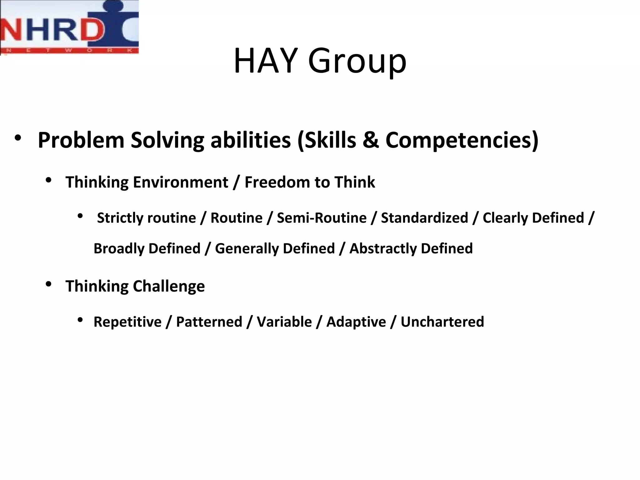 HAY Group Problem Solving abilities (Skills & Competencies) Thinking Environment / Freedom to Think Strictly routine / Routine / Semi-Routine / Standardized / Clearly Defined / Broadly Defined / Generally Defined / Abstractly Defined Thinking Challenge Repetitive / Patterned / Variable / Adaptive / Unchartered 