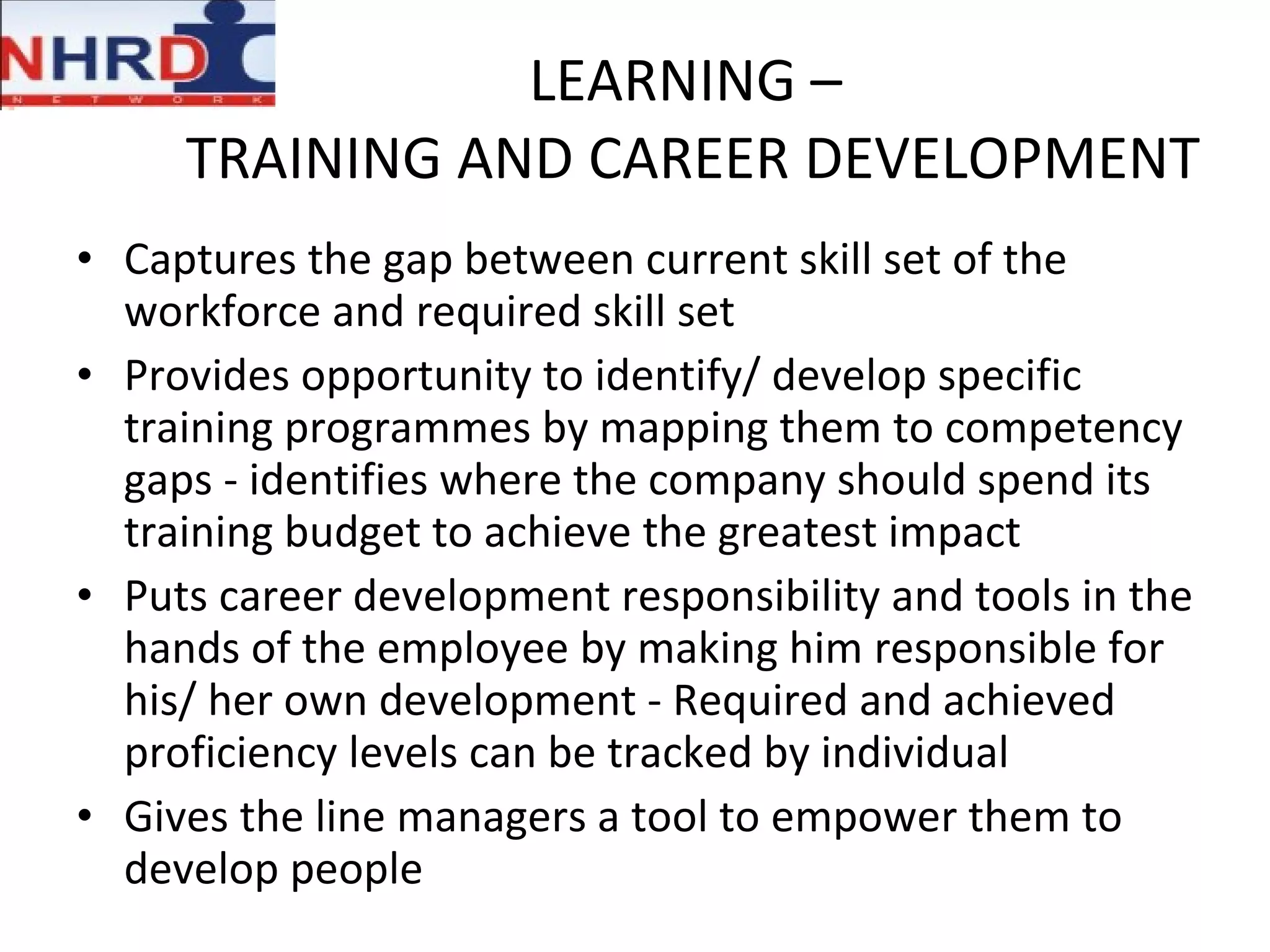 LEARNING –  TRAINING AND CAREER DEVELOPMENT Captures the gap between current skill set of the workforce and required skill set Provides opportunity to identify/ develop specific training programmes by mapping them to competency gaps - identifies where the company should spend its training budget to achieve the greatest impact Puts career development responsibility and tools in the hands of the employee by making him responsible for his/ her own development - Required and achieved proficiency levels can be tracked by individual Gives the line managers a tool to empower them to develop people 