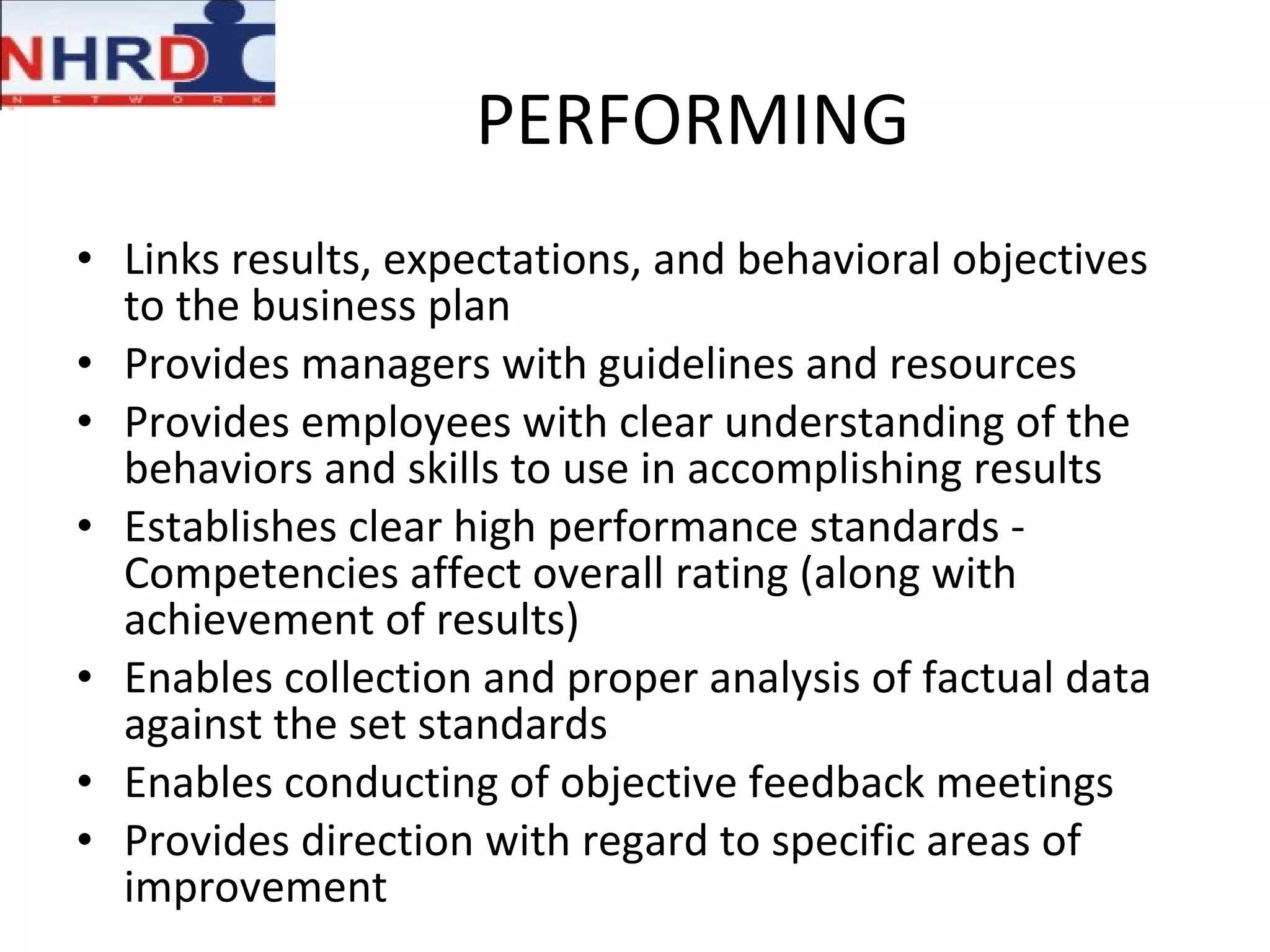 PERFORMING Links results, expectations, and behavioral objectives to the business plan Provides managers with guidelines and resources Provides employees with clear understanding of the behaviors and skills to use in accomplishing results Establishes clear high performance standards - Competencies affect overall rating (along with achievement of results) Enables collection and proper analysis of factual data against the set standards Enables conducting of objective feedback meetings Provides direction with regard to specific areas of improvement 