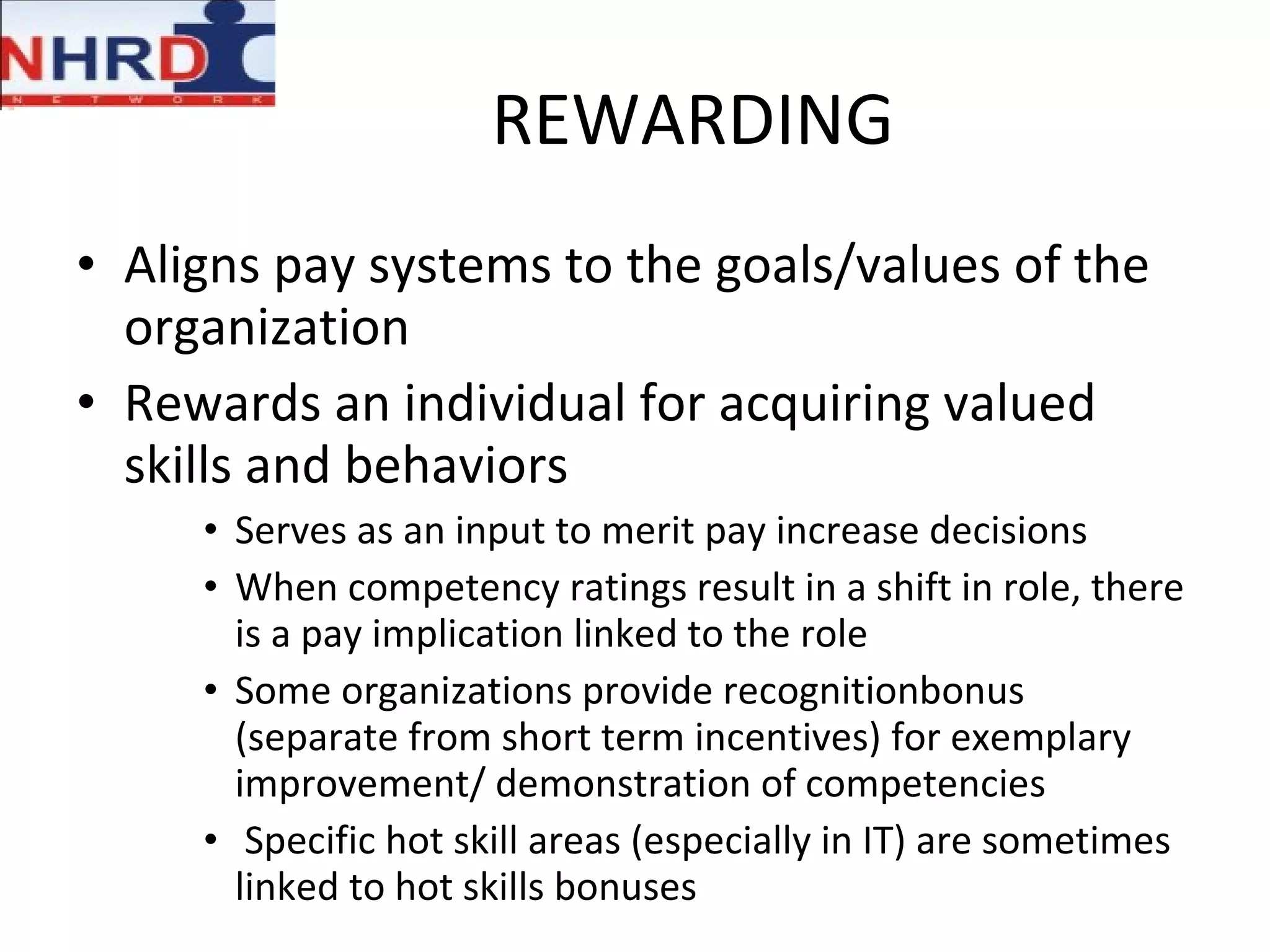 REWARDING Aligns pay systems to the goals/values of the organization Rewards an individual for acquiring valued skills and behaviors Serves as an input to merit pay increase decisions When competency ratings result in a shift in role, there is a pay implication linked to the role  Some organizations provide recognitionbonus (separate from short term incentives) for exemplary improvement/ demonstration of competencies Specific hot skill areas (especially in IT) are sometimes linked to hot skills bonuses 