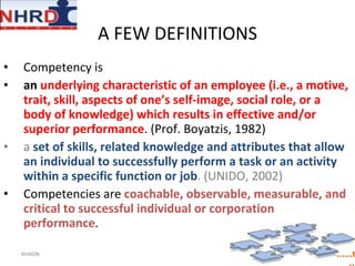 A FEW DEFINITIONS  Competency is  an  underlying characteristic of an employee (i.e., a motive, trait, skill, aspects of one’s self-image, social role, or a body of knowledge) which results in effective and/or superior performance . (Prof. Boyatzis, 1982) a  set of skills, related knowledge and attributes that allow an individual to successfully perform a task or an activity within a specific function or job . (UNIDO, 2002) Competencies are  coachable, observable, measurable, and critical to successful individual or corporation performance . NHRDN 