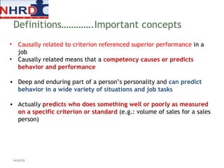 Causally related to criterion referenced superior performance  in a job  Causally related means that a  competency causes or predicts behavior and performance Deep and enduring part of a person’s personality and  can predict behavior in a wide variety of situations and job tasks  Actually  predicts who does something well or poorly as measured on a specific criterion or standard  (e.g.: volume of sales for a sales person) Definitions………….Important concepts NHRDN 