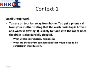 Context-1 Small Group Work: You are on tour far away from home. You get a phone call from your mother stating that the wash basin tap is broken and water is flowing. It is likely to flood into the room since the drain is also partially clogged. What will be your choices/ responses? What are the relevant competencies that would need to be exhibited in this situation? NHRDN 