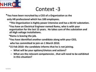 Context -3 * You have been recruited by a CEO of a Organization as the only HR professional which has 100 employees.  *This Organization is highly power intensive and has a 66 KV substation.  *You have an Electrical Engineer named Ramu, who is with your organization for the last 15 years.  He takes care of the substation and all High voltage installations. *Ramu is leaving the job.  *You have identified another candidate along with your CEO, who has committed to join on 1 March 2010.  *15 Feb 2010- the candidate informs that he is not joining.  What will be your options/choices and actions? What are the relevant competencies , that will need to be exhibited in this situation? NHRDN 